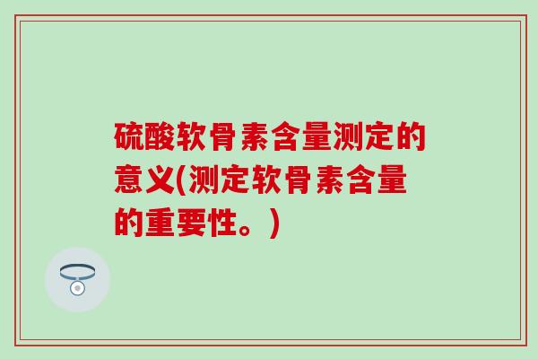 硫酸软骨素含量测定的意义(测定软骨素含量的重要性。)