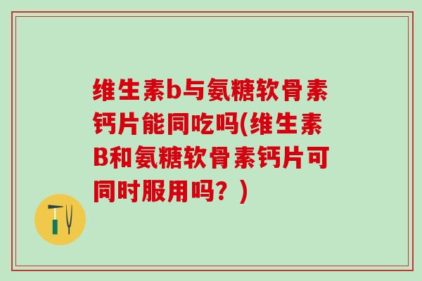 维生素b与氨糖软骨素钙片能同吃吗(维生素B和氨糖软骨素钙片可同时服用吗？)