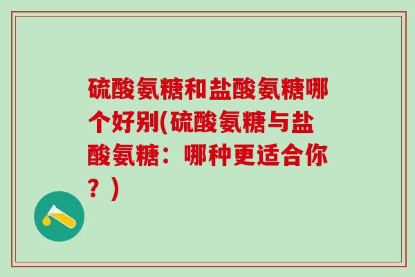 硫酸氨糖和盐酸氨糖哪个好别(硫酸氨糖与盐酸氨糖：哪种更适合你？)