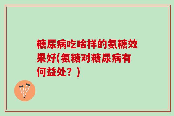 糖尿病吃啥样的氨糖效果好(氨糖对糖尿病有何益处？)