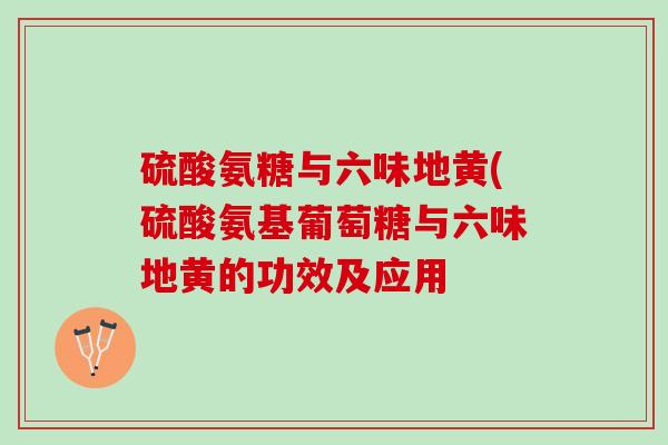 硫酸氨糖与六味地黄(硫酸氨基葡萄糖与六味地黄的功效及应用