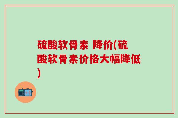 硫酸软骨素 降价(硫酸软骨素价格大幅降低)