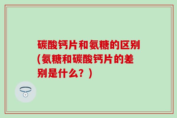 碳酸钙片和氨糖的区别(氨糖和碳酸钙片的差别是什么？)