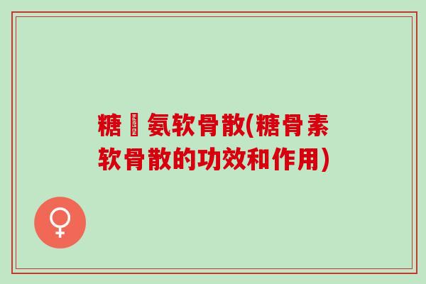 糖頋氨软骨散(糖骨素软骨散的功效和作用)