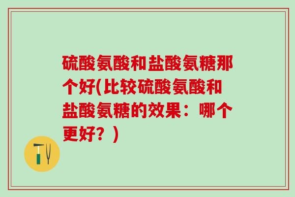 硫酸氨酸和盐酸氨糖那个好(比较硫酸氨酸和盐酸氨糖的效果：哪个更好？)