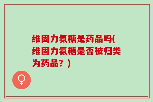 维固力氨糖是药品吗(维固力氨糖是否被归类为药品？)