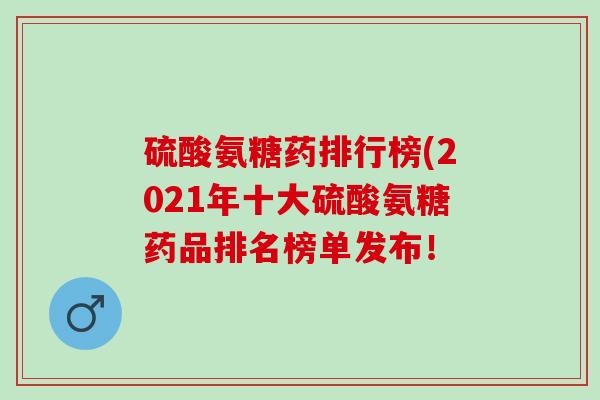 硫酸氨糖药排行榜(2021年十大硫酸氨糖药品排名榜单发布! 硫酸氨糖药排行榜(2021年十大硫酸氨糖药品排名榜单发布!