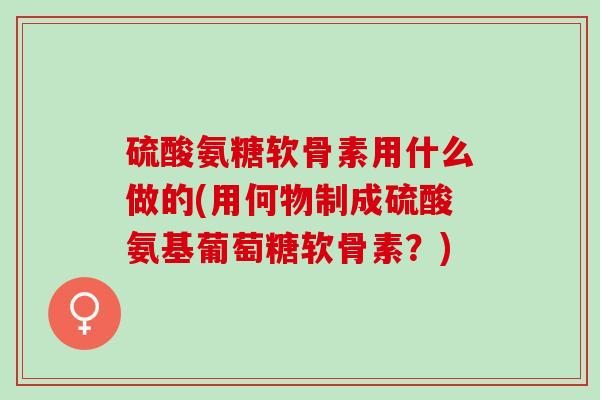 硫酸氨糖软骨素用什么做的(用何物制成硫酸氨基葡萄糖软骨素？)