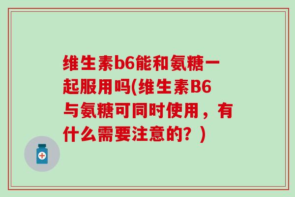 维生素b6能和氨糖一起服用吗(维生素B6与氨糖可同时使用,有什么需要注意的?) 维生素b6能和氨糖一起服用吗(维生素B6与氨糖可同时使用,有什么需要注意的?)