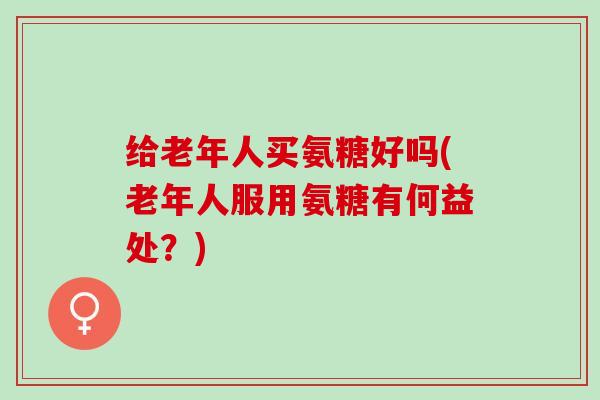 给老年人买氨糖好吗(老年人服用氨糖有何益处？)