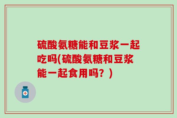 硫酸氨糖能和豆浆一起吃吗(硫酸氨糖和豆浆能一起食用吗？)