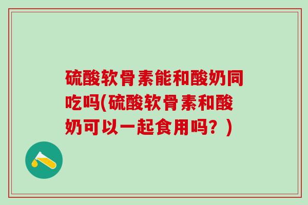 硫酸软骨素能和酸奶同吃吗(硫酸软骨素和酸奶可以一起食用吗？)