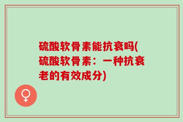 硫酸软骨素能抗衰吗(硫酸软骨素：一种抗衰老的有效成分)