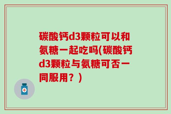 碳酸钙d3颗粒可以和氨糖一起吃吗(碳酸钙d3颗粒与氨糖可否一同服用？)