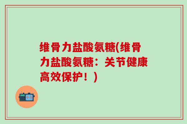 维骨力盐酸氨糖(维骨力盐酸氨糖：关节健康高效保护！)