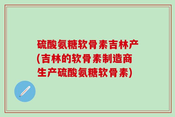 硫酸氨糖软骨素吉林产(吉林的软骨素制造商生产硫酸氨糖软骨素)