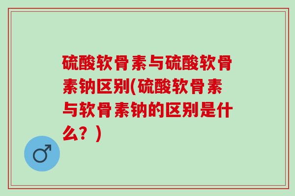 硫酸软骨素与硫酸软骨素钠区别(硫酸软骨素与软骨素钠的区别是什么？)