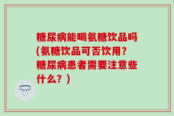 糖尿病能喝氨糖饮品吗(氨糖饮品可否饮用？糖尿病患者需要注意些什么？)