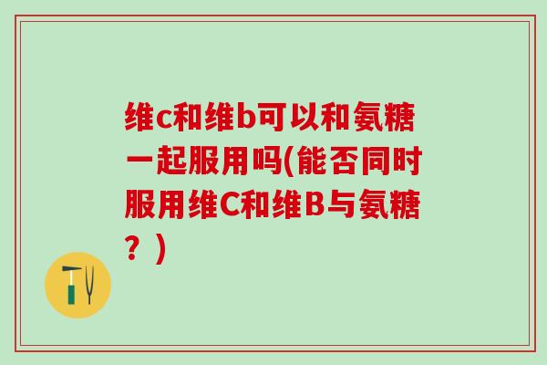 维c和维b可以和氨糖一起服用吗(能否同时服用维C和维B与氨糖？)