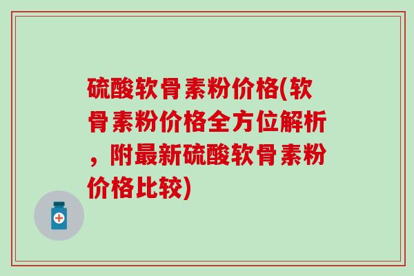 硫酸软骨素粉价格(软骨素粉价格全方位解析，附新硫酸软骨素粉价格比较)