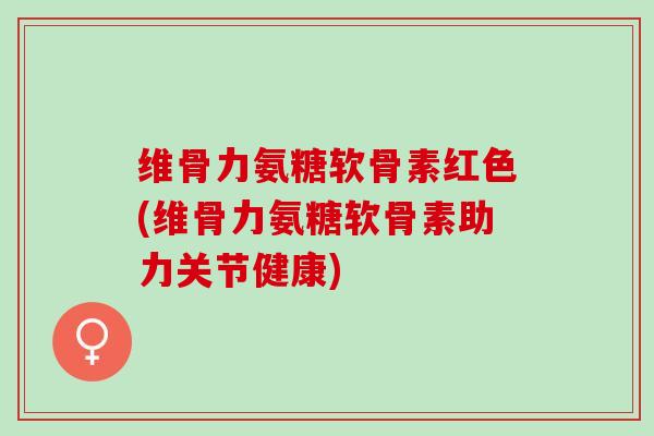 维骨力氨糖软骨素红色(维骨力氨糖软骨素助力关节健康)