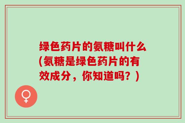绿色药片的氨糖叫什么(氨糖是绿色药片的有效成分，你知道吗？)