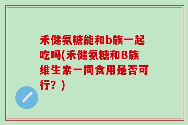 禾健氨糖能和b族一起吃吗(禾健氨糖和B族维生素一同食用是否可行？)