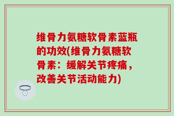维骨力氨糖软骨素蓝瓶的功效(维骨力氨糖软骨素：缓解关节疼痛，改善关节活动能力)