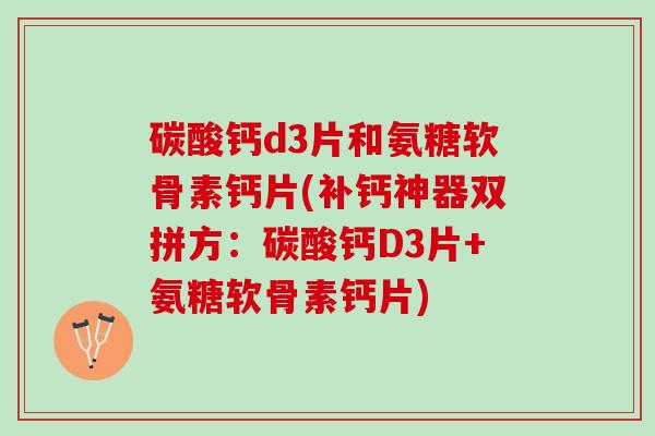 碳酸钙d3片和氨糖软骨素钙片(补钙神器双拼方：碳酸钙D3片+氨糖软骨素钙片)