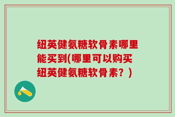 纽英健氨糖软骨素哪里能买到(哪里可以购买纽英健氨糖软骨素？)