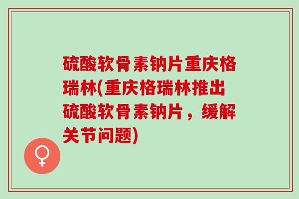 硫酸软骨素钠片重庆格瑞林(重庆格瑞林推出硫酸软骨素钠片，缓解关节问题)
