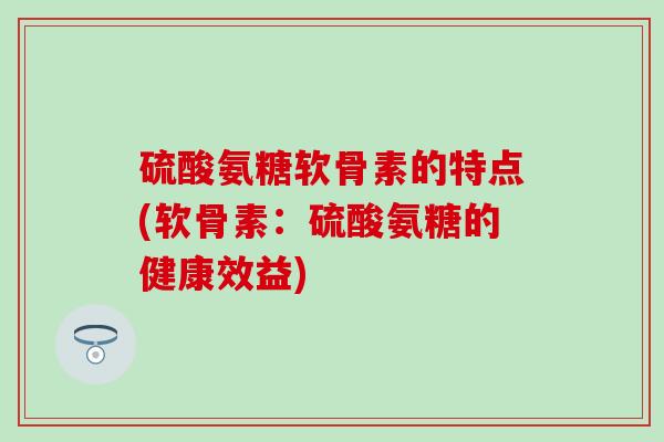 硫酸氨糖软骨素的特点(软骨素：硫酸氨糖的健康效益)
