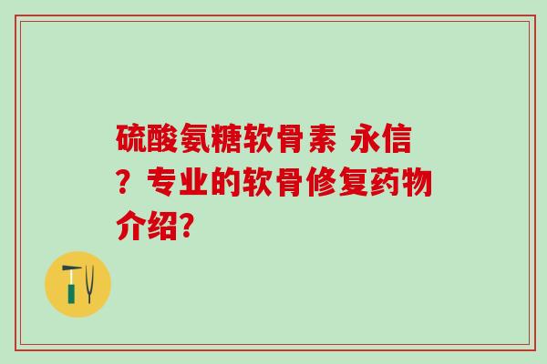 硫酸氨糖软骨素 永信？专业的软骨修复药物介绍？