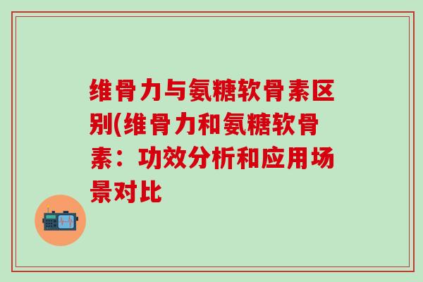 维骨力与氨糖软骨素区别(维骨力和氨糖软骨素：功效分析和应用场景对比