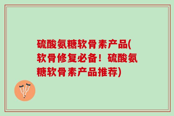 硫酸氨糖软骨素产品(软骨修复必备！硫酸氨糖软骨素产品推荐)