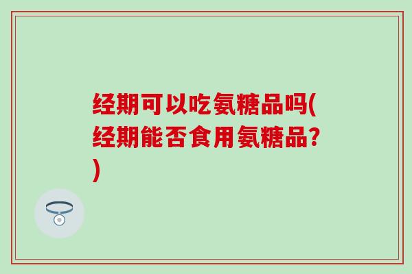 经期可以吃氨糖品吗(经期能否食用氨糖品？)