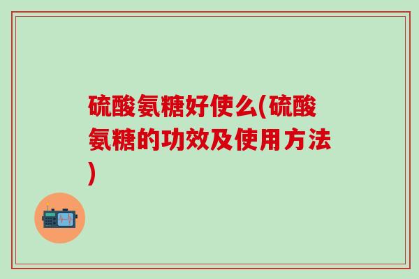 硫酸氨糖好使么(硫酸氨糖的功效及使用方法)