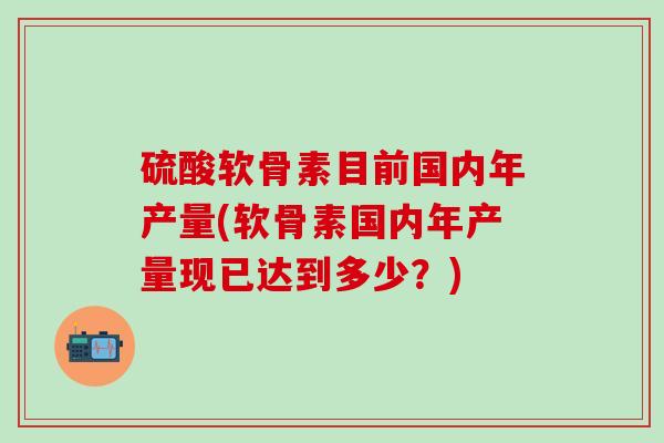 硫酸软骨素目前国内年产量(软骨素国内年产量现已达到多少？)