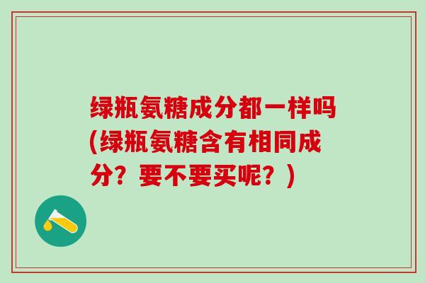 绿瓶氨糖成分都一样吗(绿瓶氨糖含有相同成分？要不要买呢？)
