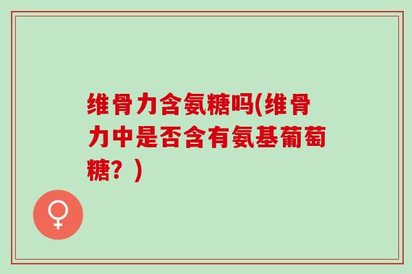 维骨力含氨糖吗(维骨力中是否含有氨基葡萄糖？)