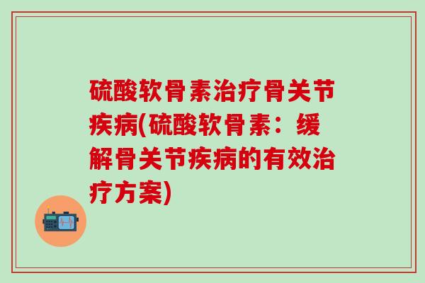 硫酸软骨素治疗骨关节疾病(硫酸软骨素：缓解骨关节疾病的有效治疗方案)