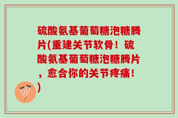 硫酸氨基葡萄糖泡糖腾片(重建关节软骨！硫酸氨基葡萄糖泡糖腾片，愈合你的关节疼痛！)