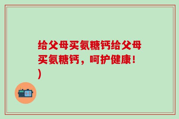 给父母买氨糖钙给父母买氨糖钙，呵护健康！)