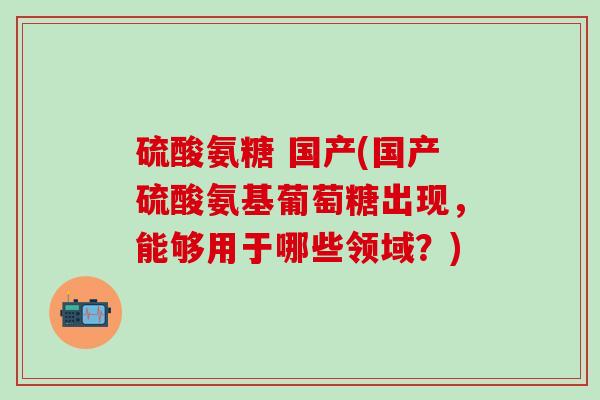 硫酸氨糖 国产(国产硫酸氨基葡萄糖出现，能够用于哪些领域？)