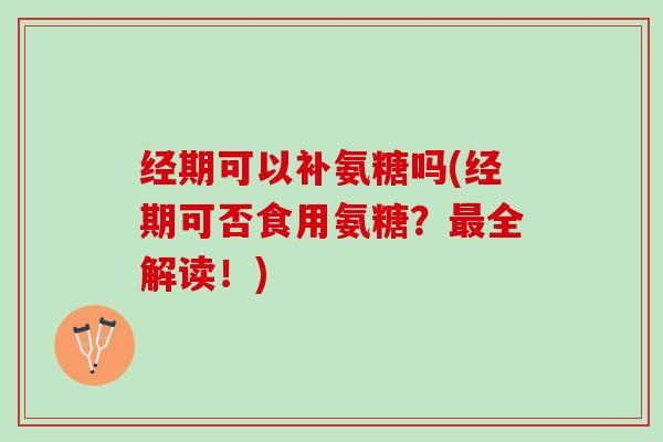经期可以补氨糖吗(经期可否食用氨糖？最全解读！)