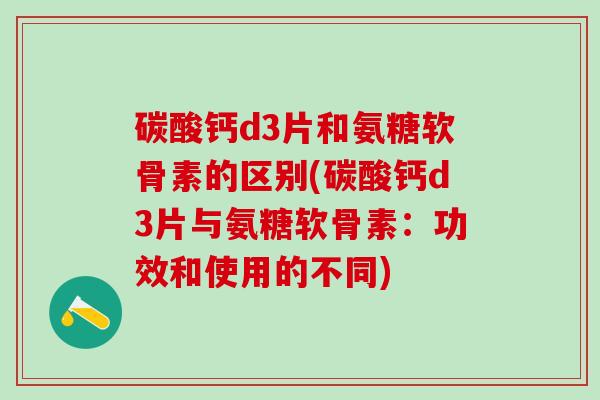 碳酸钙d3片和氨糖软骨素的区别(碳酸钙d3片与氨糖软骨素：功效和使用的不同)