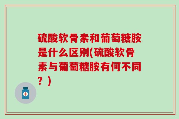 硫酸软骨素和葡萄糖胺是什么区别(硫酸软骨素与葡萄糖胺有何不同？)