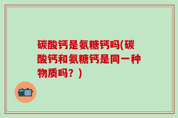 碳酸钙是氨糖钙吗(碳酸钙和氨糖钙是同一种物质吗？)