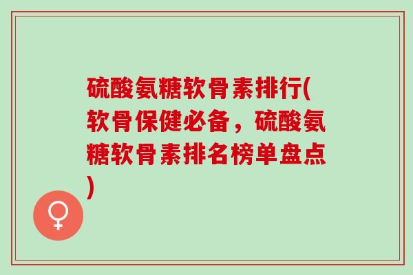 硫酸氨糖软骨素排行(软骨保健必备，硫酸氨糖软骨素排名榜单盘点)
