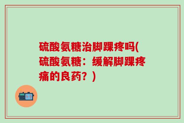 硫酸氨糖治脚踝疼吗(硫酸氨糖：缓解脚踝疼痛的良药？)